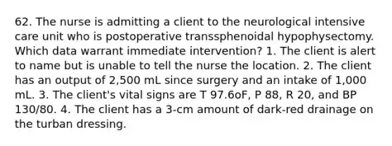 62. The nurse is admitting a client to the neurological intensive care unit who is postoperative transsphenoidal hypophysectomy. Which data warrant immediate intervention? 1. The client is alert to name but is unable to tell the nurse the location. 2. The client has an output of 2,500 mL since surgery and an intake of 1,000 mL. 3. The client's vital signs are T 97.6oF, P 88, R 20, and BP 130/80. 4. The client has a 3-cm amount of dark-red drainage on the turban dressing.