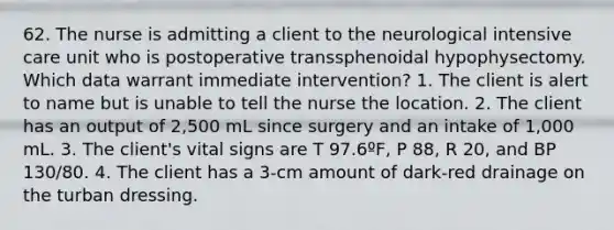 62. The nurse is admitting a client to the neurological intensive care unit who is postoperative transsphenoidal hypophysectomy. Which data warrant immediate intervention? 1. The client is alert to name but is unable to tell the nurse the location. 2. The client has an output of 2,500 mL since surgery and an intake of 1,000 mL. 3. The client's vital signs are T 97.6ºF, P 88, R 20, and BP 130/80. 4. The client has a 3-cm amount of dark-red drainage on the turban dressing.