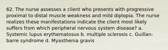 62. The nurse assesses a client who presents with progressive proximal to distal muscle weakness and mild diplopia. The nurse realizes these manifestations indicate the client most likely suffers from which peripheral nervous system disease? a. Systemic lupus erythematosus b. multiple sclerosis c. Guillan- barre syndrome d. Myasthenia gravis