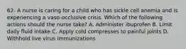 62- A nurse is caring for a child who has sickle cell anemia and is experiencing a vaso-occlusive crisis. Which of the following actions should the nurse take? A. Administer ibuprofen B. Limit daily fluid intake C. Apply cold compresses to painful joints D. Withhold live virus immunizations