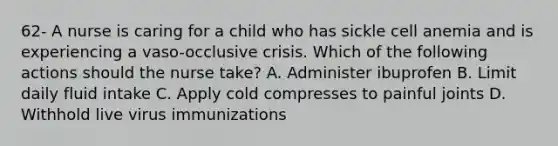 62- A nurse is caring for a child who has sickle cell anemia and is experiencing a vaso-occlusive crisis. Which of the following actions should the nurse take? A. Administer ibuprofen B. Limit daily fluid intake C. Apply cold compresses to painful joints D. Withhold live virus immunizations