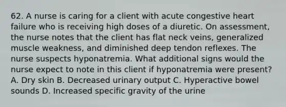 62. A nurse is caring for a client with acute congestive heart failure who is receiving high doses of a diuretic. On assessment, the nurse notes that the client has flat neck veins, generalized muscle weakness, and diminished deep tendon reflexes. The nurse suspects hyponatremia. What additional signs would the nurse expect to note in this client if hyponatremia were present? A. Dry skin B. Decreased urinary output C. Hyperactive bowel sounds D. Increased specific gravity of the urine