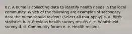 62. A nurse is collecting data to identify health needs in the local community. Which of the following are examples of secondary data the nurse should review? (Select all that apply) a. a. Birth statistics b. b. Previous health survey results c. c. Windshield survey d. d. Community forum e. e. Health records