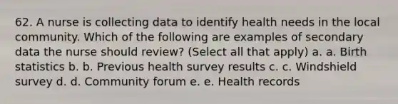 62. A nurse is collecting data to identify health needs in the local community. Which of the following are examples of secondary data the nurse should review? (Select all that apply) a. a. Birth statistics b. b. Previous health survey results c. c. Windshield survey d. d. Community forum e. e. Health records