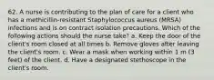 62. A nurse is contributing to the plan of care for a client who has a methicillin-resistant Staphylococcus aureus (MRSA) infections and is on contract isolation precautions. Which of the following actions should the nurse take? a. Keep the door of the client's room closed at all times b. Remove gloves after leaving the client's room. c. Wear a mask when working within 1 m (3 feet) of the client. d. Have a designated stethoscope in the client's room.