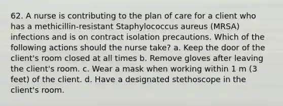 62. A nurse is contributing to the plan of care for a client who has a methicillin-resistant Staphylococcus aureus (MRSA) infections and is on contract isolation precautions. Which of the following actions should the nurse take? a. Keep the door of the client's room closed at all times b. Remove gloves after leaving the client's room. c. Wear a mask when working within 1 m (3 feet) of the client. d. Have a designated stethoscope in the client's room.