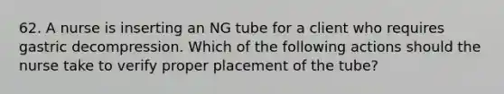 62. A nurse is inserting an NG tube for a client who requires gastric decompression. Which of the following actions should the nurse take to verify proper placement of the tube?