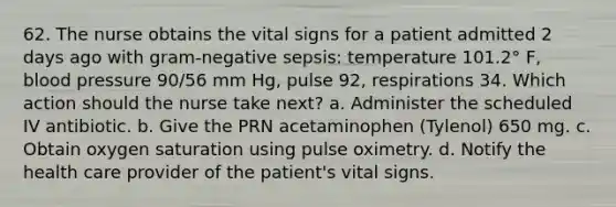 62. The nurse obtains the vital signs for a patient admitted 2 days ago with gram-negative sepsis: temperature 101.2° F, blood pressure 90/56 mm Hg, pulse 92, respirations 34. Which action should the nurse take next? a. Administer the scheduled IV antibiotic. b. Give the PRN acetaminophen (Tylenol) 650 mg. c. Obtain oxygen saturation using pulse oximetry. d. Notify the health care provider of the patient's vital signs.