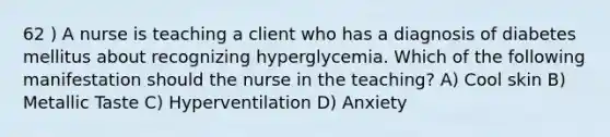 62 ) A nurse is teaching a client who has a diagnosis of diabetes mellitus about recognizing hyperglycemia. Which of the following manifestation should the nurse in the teaching? A) Cool skin B) Metallic Taste C) Hyperventilation D) Anxiety