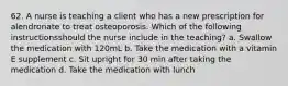 62. A nurse is teaching a client who has a new prescription for alendronate to treat osteoporosis. Which of the following instructionsshould the nurse include in the teaching? a. Swallow the medication with 120mL b. Take the medication with a vitamin E supplement c. Sit upright for 30 min after taking the medication d. Take the medication with lunch