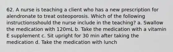 62. A nurse is teaching a client who has a new prescription for alendronate to treat osteoporosis. Which of the following instructionsshould the nurse include in the teaching? a. Swallow the medication with 120mL b. Take the medication with a vitamin E supplement c. Sit upright for 30 min after taking the medication d. Take the medication with lunch