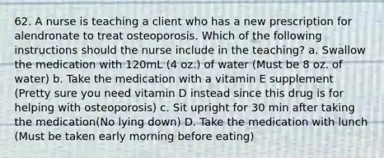 62. A nurse is teaching a client who has a new prescription for alendronate to treat osteoporosis. Which of the following instructions should the nurse include in the teaching? a. Swallow the medication with 120mL (4 oz.) of water (Must be 8 oz. of water) b. Take the medication with a vitamin E supplement (Pretty sure you need vitamin D instead since this drug is for helping with osteoporosis) c. Sit upright for 30 min after taking the medication(No lying down) D. Take the medication with lunch (Must be taken early morning before eating)