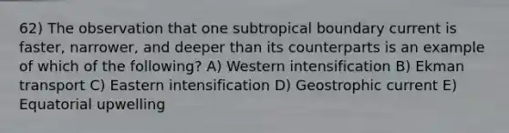 62) The observation that one subtropical boundary current is faster, narrower, and deeper than its counterparts is an example of which of the following? A) Western intensification B) Ekman transport C) Eastern intensification D) Geostrophic current E) Equatorial upwelling