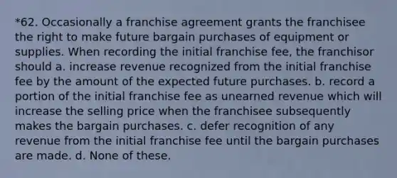 *62. Occasionally a franchise agreement grants the franchisee the right to make future bargain purchases of equipment or supplies. When recording the initial franchise fee, the franchisor should a. increase revenue recognized from the initial franchise fee by the amount of the expected future purchases. b. record a portion of the initial franchise fee as unearned revenue which will increase the selling price when the franchisee subsequently makes the bargain purchases. c. defer recognition of any revenue from the initial franchise fee until the bargain purchases are made. d. None of these.