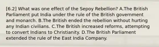 [6.2] What was one effect of the Sepoy Rebellion? A.The British Parliament put India under the rule of the British government and monarch. B.The British ended the rebellion without hurting any Indian civilians. C.The British increased reforms, attempting to convert Indians to Christianity. D.The British Parliament extended the rule of the East India Company.