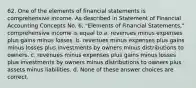 62. One of the elements of financial statements is comprehensive income. As described in Statement of Financial Accounting Concepts No. 6, "Elements of Financial Statements," comprehensive income is equal to a. revenues minus expenses plus gains minus losses. b. revenues minus expenses plus gains minus losses plus investments by owners minus distributions to owners. c. revenues minus expenses plus gains minus losses plus investments by owners minus distributions to owners plus assets minus liabilities. d. None of these answer choices are correct.