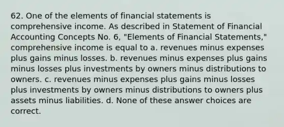 62. One of the elements of financial statements is comprehensive income. As described in Statement of Financial Accounting Concepts No. 6, "Elements of Financial Statements," comprehensive income is equal to a. revenues minus expenses plus gains minus losses. b. revenues minus expenses plus gains minus losses plus investments by owners minus distributions to owners. c. revenues minus expenses plus gains minus losses plus investments by owners minus distributions to owners plus assets minus liabilities. d. None of these answer choices are correct.