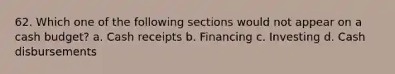 62. Which one of the following sections would not appear on a cash budget? a. Cash receipts b. Financing c. Investing d. Cash disbursements