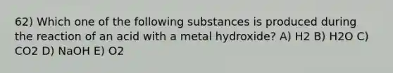 62) Which one of the following substances is produced during the reaction of an acid with a metal hydroxide? A) H2 B) H2O C) CO2 D) NaOH E) O2