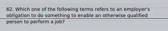 62. Which one of the following terms refers to an employer's obligation to do something to enable an otherwise qualified person to perform a job?