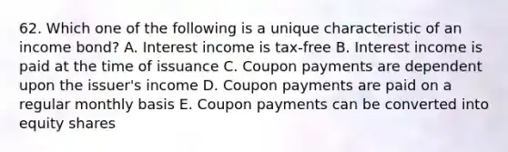 62. Which one of the following is a unique characteristic of an income bond? A. Interest income is tax-free B. Interest income is paid at the time of issuance C. Coupon payments are dependent upon the issuer's income D. Coupon payments are paid on a regular monthly basis E. Coupon payments can be converted into equity shares