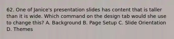 62. One of Janice's presentation slides has content that is taller than it is wide. Which command on the design tab would she use to change this? A. Background B. Page Setup C. Slide Orientation D. Themes