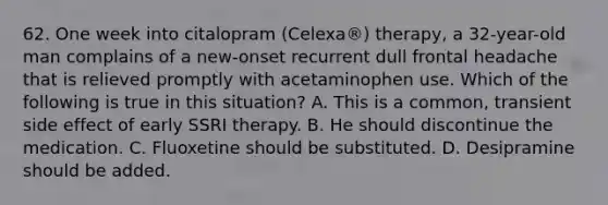 62. One week into citalopram (Celexa®) therapy, a 32-year-old man complains of a new-onset recurrent dull frontal headache that is relieved promptly with acetaminophen use. Which of the following is true in this situation? A. This is a common, transient side effect of early SSRI therapy. B. He should discontinue the medication. C. Fluoxetine should be substituted. D. Desipramine should be added.