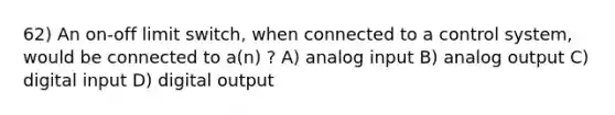 62) An on-off limit switch, when connected to a control system, would be connected to a(n) ? A) analog input B) analog output C) digital input D) digital output