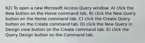 62) To open a new Microsoft Access Query window: A) click the New button on the Home command tab. B) click the New Query button on the Home command tab. C) click the Create Query button on the Create command tab. D) click the New Query in Design view button on the Create command tab. E) click the Query Design button on the Command tab.