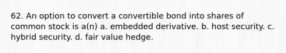 62. An option to convert a convertible bond into shares of common stock is a(n) a. embedded derivative. b. host security. c. hybrid security. d. fair value hedge.