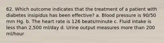 62. Which outcome indicates that the treatment of a patient with diabetes insipidus has been effective? a. Blood pressure is 90/50 mm Hg. b. The heart rate is 126 beats/minute c. Fluid intake is less than 2,500 ml/day d. Urine output measures more than 200 ml/hour