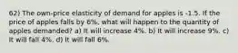 62) The own-price elasticity of demand for apples is -1.5. If the price of apples falls by 6%, what will happen to the quantity of apples demanded? a) It will increase 4%. b) It will increase 9%. c) It will fall 4%. d) It will fall 6%.