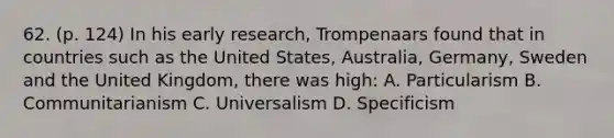 62. (p. 124) In his early research, Trompenaars found that in countries such as the United States, Australia, Germany, Sweden and the United Kingdom, there was high: A. Particularism B. Communitarianism C. Universalism D. Specificism