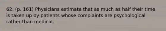 62. (p. 161) Physicians estimate that as much as half their time is taken up by patients whose complaints are psychological rather than medical.