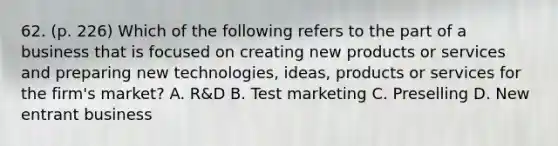 62. (p. 226) Which of the following refers to the part of a business that is focused on creating new products or services and preparing new technologies, ideas, products or services for the firm's market? A. R&D B. Test marketing C. Preselling D. New entrant business