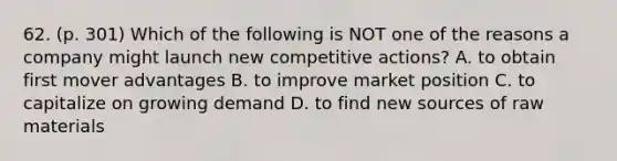 62. (p. 301) Which of the following is NOT one of the reasons a company might launch new competitive actions? A. to obtain first mover advantages B. to improve market position C. to capitalize on growing demand D. to find new sources of raw materials