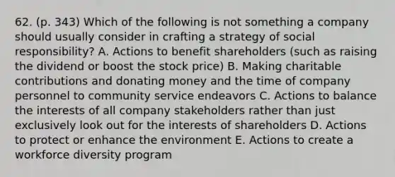 62. (p. 343) Which of the following is not something a company should usually consider in crafting a strategy of social responsibility? A. Actions to benefit shareholders (such as raising the dividend or boost the stock price) B. Making charitable contributions and donating money and the time of company personnel to community service endeavors C. Actions to balance the interests of all company stakeholders rather than just exclusively look out for the interests of shareholders D. Actions to protect or enhance the environment E. Actions to create a workforce diversity program