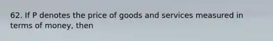 62. If P denotes the price of goods and services measured in terms of money, then