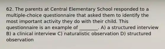 62. The parents at Central Elementary School responded to a multiple-choice questionnaire that asked them to identify the most important activity they do with their child. This questionnaire is an example of ________. A) a structured interview B) a clinical interview C) naturalistic observation D) structured observation