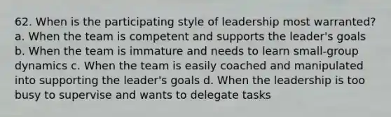 62. When is the participating style of leadership most warranted? a. When the team is competent and supports the leader's goals b. When the team is immature and needs to learn small-group dynamics c. When the team is easily coached and manipulated into supporting the leader's goals d. When the leadership is too busy to supervise and wants to delegate tasks