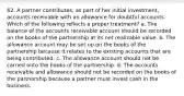 62. A partner contributes, as part of her initial investment, accounts receivable with an allowance for doubtful accounts. Which of the following reflects a proper treatment? a. The balance of the accounts receivable account should be recorded on the books of the partnership at its net realizable value. b. The allowance account may be set up on the books of the partnership because it relates to the existing accounts that are being contributed. c. The allowance account should not be carried onto the books of the partnership. d. The accounts receivable and allowance should not be recorded on the books of the partnership because a partner must invest cash in the business.