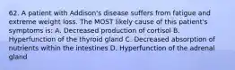 62. A patient with Addison's disease suffers from fatigue and extreme weight loss. The MOST likely cause of this patient's symptoms is: A. Decreased production of cortisol B. Hyperfunction of the thyroid gland C. Decreased absorption of nutrients within the intestines D. Hyperfunction of the adrenal gland