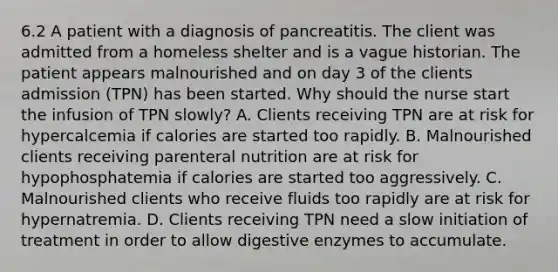 6.2 A patient with a diagnosis of pancreatitis. The client was admitted from a homeless shelter and is a vague historian. The patient appears malnourished and on day 3 of the clients admission (TPN) has been started. Why should the nurse start the infusion of TPN slowly? A. Clients receiving TPN are at risk for hypercalcemia if calories are started too rapidly. B. Malnourished clients receiving parenteral nutrition are at risk for hypophosphatemia if calories are started too aggressively. C. Malnourished clients who receive fluids too rapidly are at risk for hypernatremia. D. Clients receiving TPN need a slow initiation of treatment in order to allow digestive enzymes to accumulate.