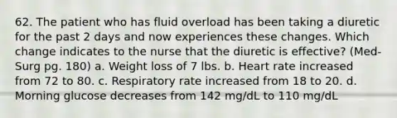 62. The patient who has fluid overload has been taking a diuretic for the past 2 days and now experiences these changes. Which change indicates to the nurse that the diuretic is effective? (Med- Surg pg. 180) a. Weight loss of 7 lbs. b. Heart rate increased from 72 to 80. c. Respiratory rate increased from 18 to 20. d. Morning glucose decreases from 142 mg/dL to 110 mg/dL