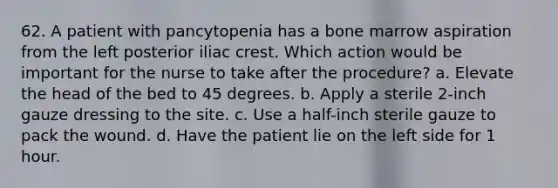 62. A patient with pancytopenia has a bone marrow aspiration from the left posterior iliac crest. Which action would be important for the nurse to take after the procedure? a. Elevate the head of the bed to 45 degrees. b. Apply a sterile 2-inch gauze dressing to the site. c. Use a half-inch sterile gauze to pack the wound. d. Have the patient lie on the left side for 1 hour.