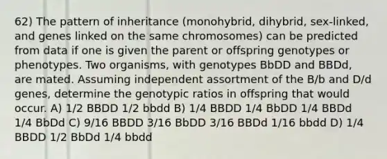 62) The pattern of inheritance (monohybrid, dihybrid, sex-linked, and genes linked on the same chromosomes) can be predicted from data if one is given the parent or offspring genotypes or phenotypes. Two organisms, with genotypes BbDD and BBDd, are mated. Assuming independent assortment of the B/b and D/d genes, determine the genotypic ratios in offspring that would occur. A) 1/2 BBDD 1/2 bbdd B) 1/4 BBDD 1/4 BbDD 1/4 BBDd 1/4 BbDd C) 9/16 BBDD 3/16 BbDD 3/16 BBDd 1/16 bbdd D) 1/4 BBDD 1/2 BbDd 1/4 bbdd