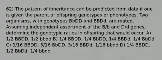 62) The pattern of inheritance can be predicted from data if one is given the parent or offspring genotypes or phenotypes. Two organisms, with genotypes BbDD and BBDd, are mated. Assuming independent assortment of the B/b and D/d genes, determine the genotypic ratios in offspring that would occur. A) 1/2 BBDD, 1/2 bbdd B) 1/4 BBDD, 1/4 BbDD, 1/4 BBDd, 1/4 BbDd C) 9/16 BBDD, 3/16 BbDD, 3/16 BBDd, 1/16 bbdd D) 1/4 BBDD, 1/2 BbDd, 1/4 bbdd