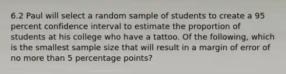 6.2 Paul will select a random sample of students to create a 95 percent confidence interval to estimate the proportion of students at his college who have a tattoo. Of the following, which is the smallest sample size that will result in a margin of error of no more than 5 percentage points?