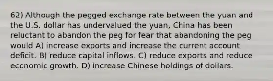 62) Although the pegged exchange rate between the yuan and the U.S. dollar has undervalued the yuan, China has been reluctant to abandon the peg for fear that abandoning the peg would A) increase exports and increase the current account deficit. B) reduce capital inflows. C) reduce exports and reduce economic growth. D) increase Chinese holdings of dollars.