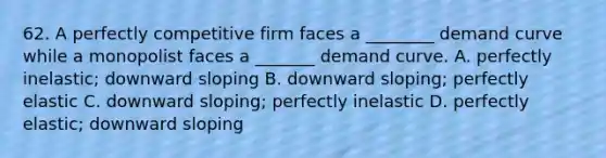 62. A perfectly competitive firm faces a ________ demand curve while a monopolist faces a _______ demand curve. A. perfectly inelastic; downward sloping B. downward sloping; perfectly elastic C. downward sloping; perfectly inelastic D. perfectly elastic; downward sloping